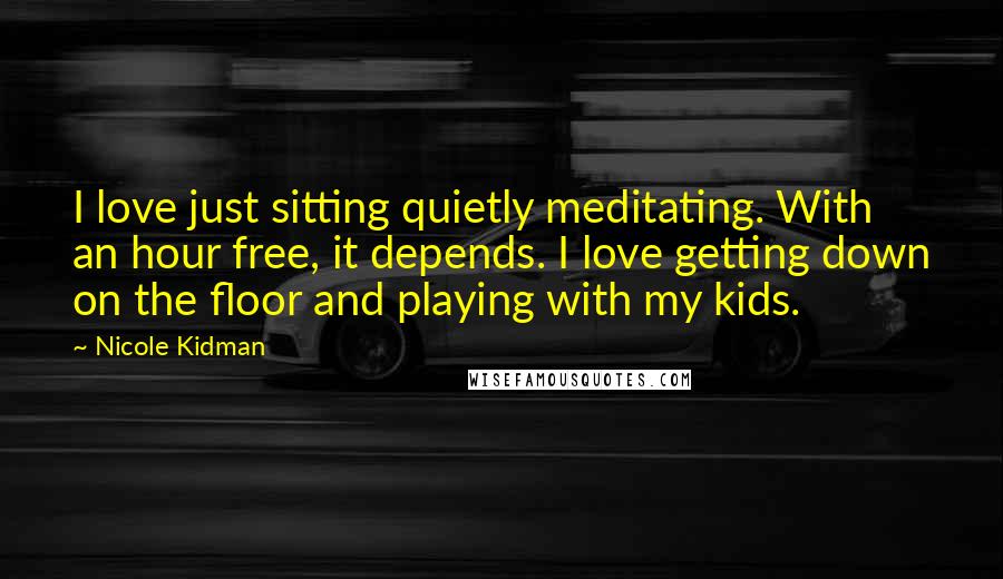 Nicole Kidman Quotes: I love just sitting quietly meditating. With an hour free, it depends. I love getting down on the floor and playing with my kids.