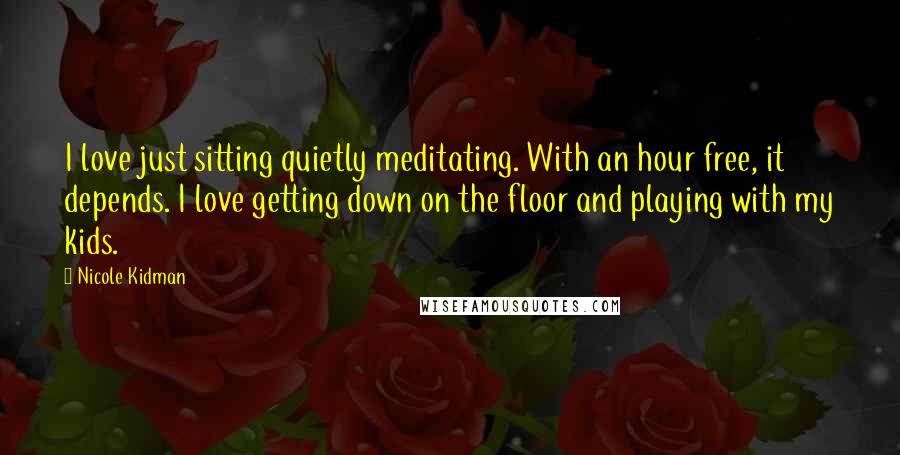 Nicole Kidman Quotes: I love just sitting quietly meditating. With an hour free, it depends. I love getting down on the floor and playing with my kids.