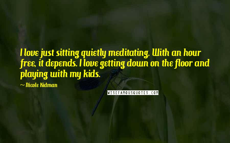 Nicole Kidman Quotes: I love just sitting quietly meditating. With an hour free, it depends. I love getting down on the floor and playing with my kids.