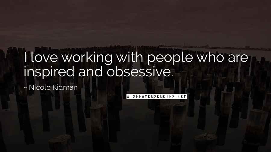 Nicole Kidman Quotes: I love working with people who are inspired and obsessive.