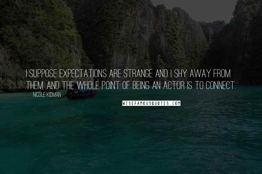 Nicole Kidman Quotes: I suppose expectations are strange and I shy away from them. And the whole point of being an actor is to connect.