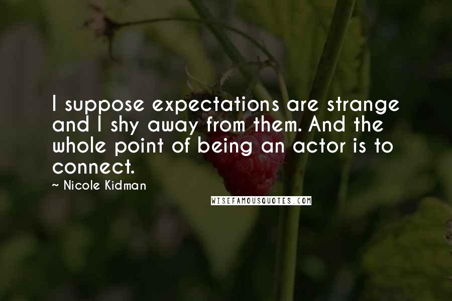 Nicole Kidman Quotes: I suppose expectations are strange and I shy away from them. And the whole point of being an actor is to connect.