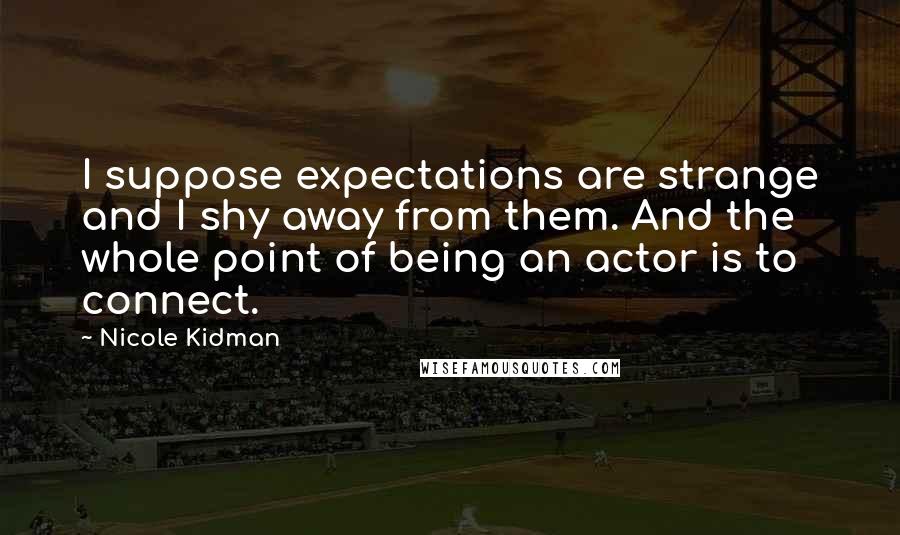 Nicole Kidman Quotes: I suppose expectations are strange and I shy away from them. And the whole point of being an actor is to connect.
