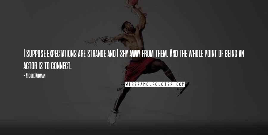 Nicole Kidman Quotes: I suppose expectations are strange and I shy away from them. And the whole point of being an actor is to connect.