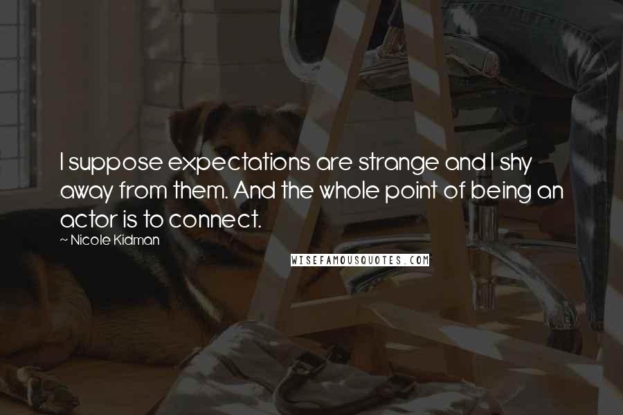 Nicole Kidman Quotes: I suppose expectations are strange and I shy away from them. And the whole point of being an actor is to connect.