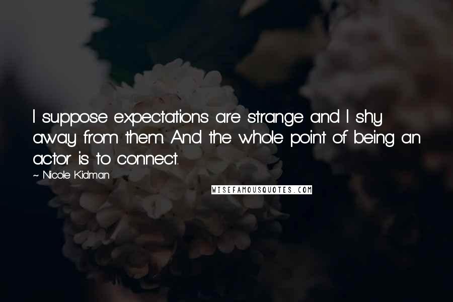 Nicole Kidman Quotes: I suppose expectations are strange and I shy away from them. And the whole point of being an actor is to connect.