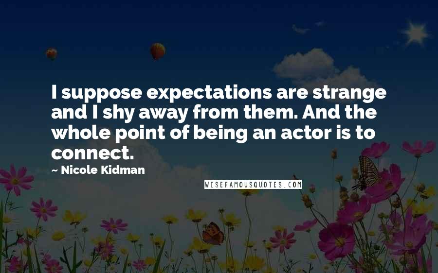 Nicole Kidman Quotes: I suppose expectations are strange and I shy away from them. And the whole point of being an actor is to connect.