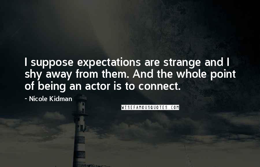 Nicole Kidman Quotes: I suppose expectations are strange and I shy away from them. And the whole point of being an actor is to connect.
