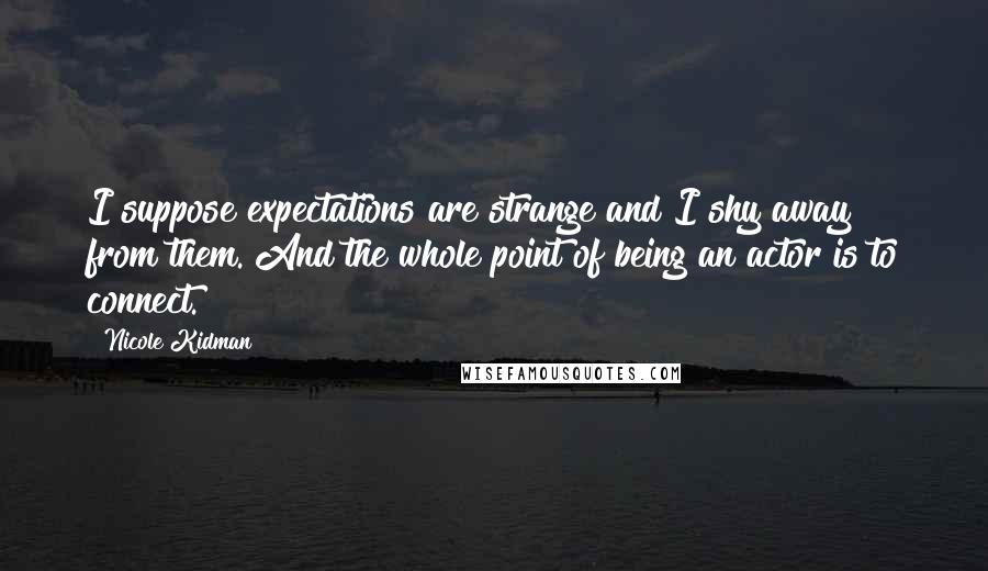 Nicole Kidman Quotes: I suppose expectations are strange and I shy away from them. And the whole point of being an actor is to connect.