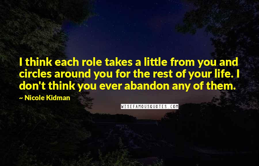 Nicole Kidman Quotes: I think each role takes a little from you and circles around you for the rest of your life. I don't think you ever abandon any of them.
