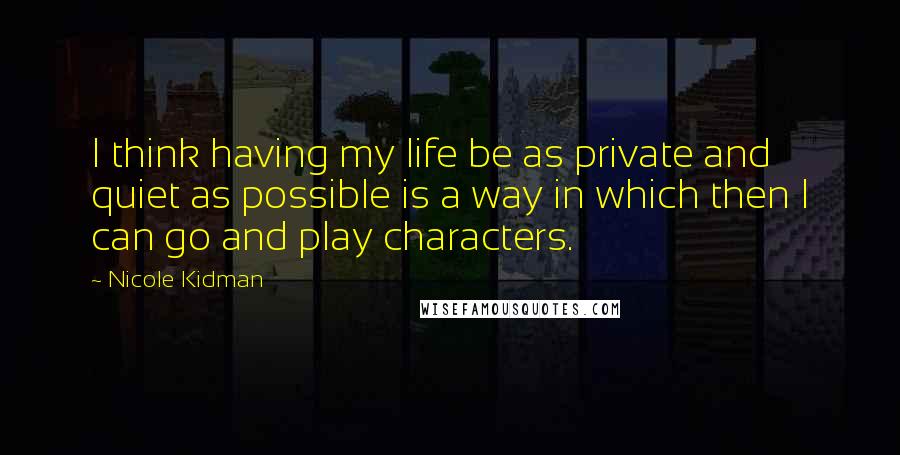 Nicole Kidman Quotes: I think having my life be as private and quiet as possible is a way in which then I can go and play characters.