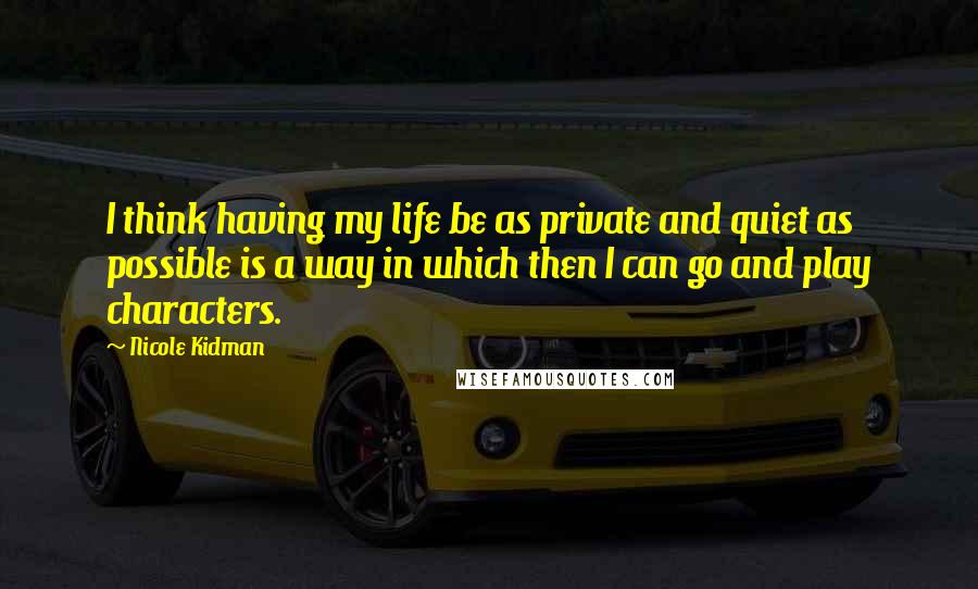 Nicole Kidman Quotes: I think having my life be as private and quiet as possible is a way in which then I can go and play characters.