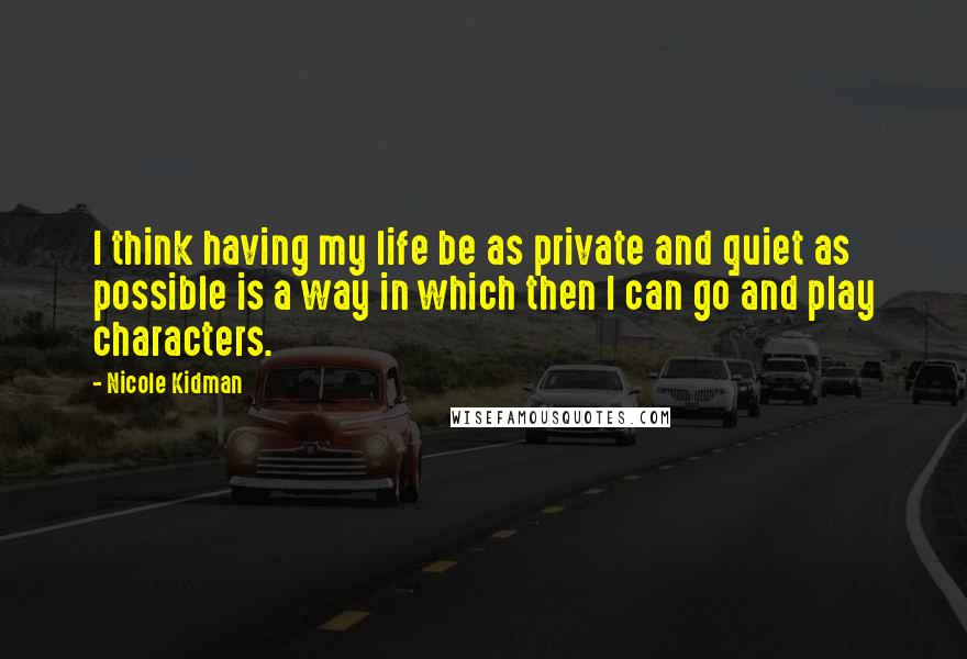 Nicole Kidman Quotes: I think having my life be as private and quiet as possible is a way in which then I can go and play characters.