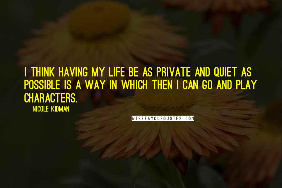 Nicole Kidman Quotes: I think having my life be as private and quiet as possible is a way in which then I can go and play characters.