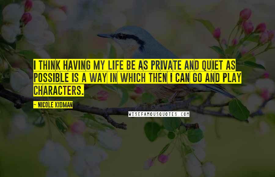 Nicole Kidman Quotes: I think having my life be as private and quiet as possible is a way in which then I can go and play characters.