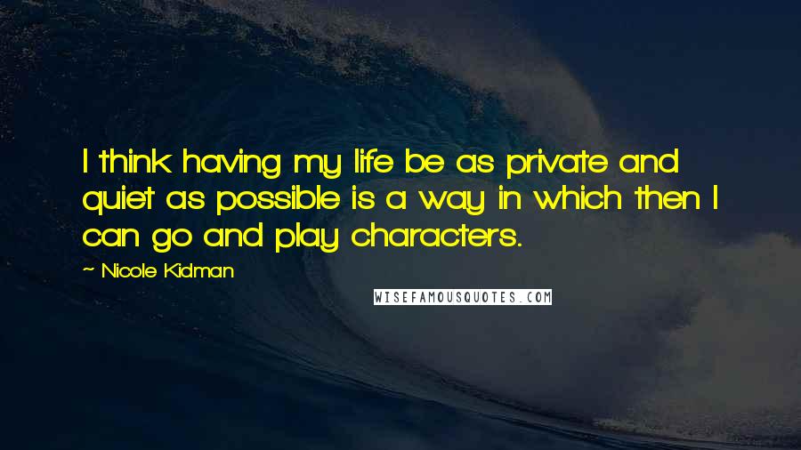 Nicole Kidman Quotes: I think having my life be as private and quiet as possible is a way in which then I can go and play characters.