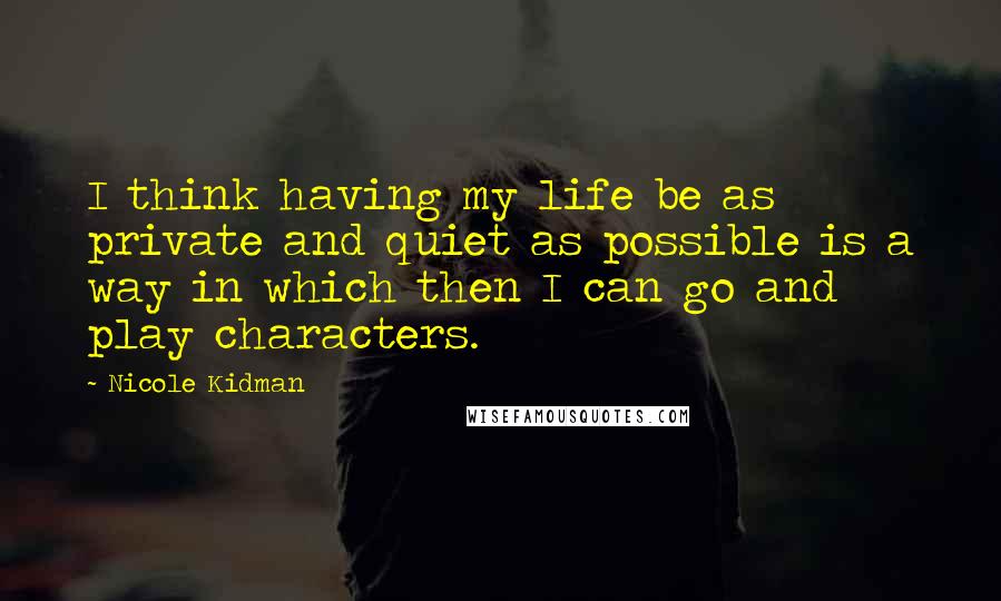 Nicole Kidman Quotes: I think having my life be as private and quiet as possible is a way in which then I can go and play characters.