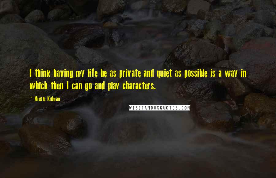 Nicole Kidman Quotes: I think having my life be as private and quiet as possible is a way in which then I can go and play characters.