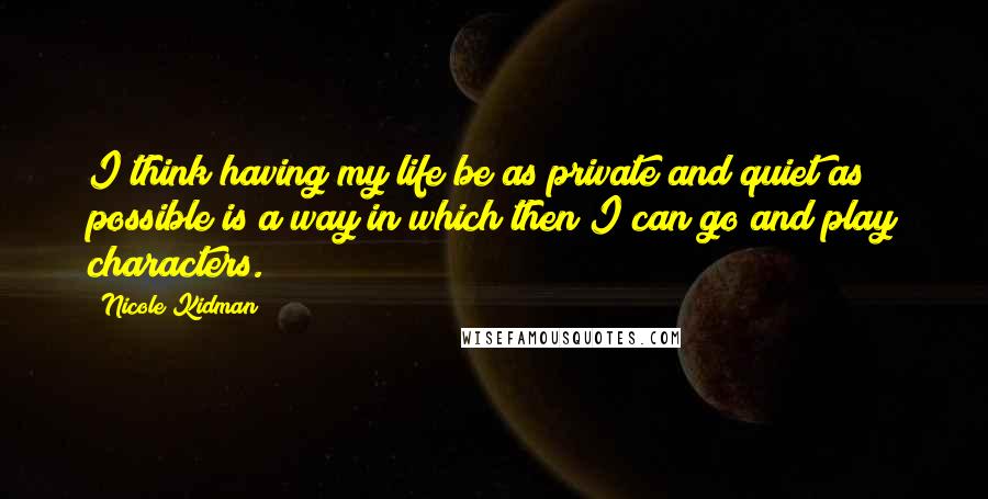 Nicole Kidman Quotes: I think having my life be as private and quiet as possible is a way in which then I can go and play characters.