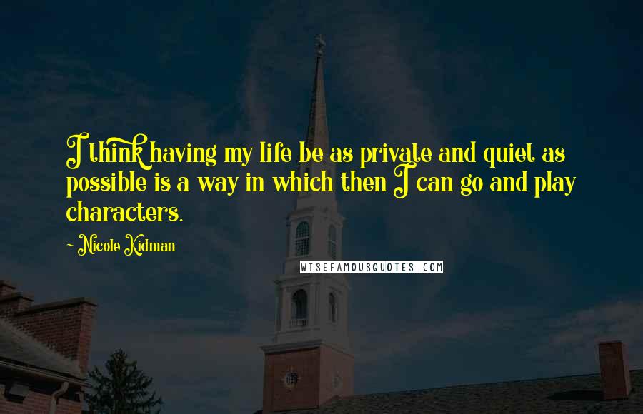 Nicole Kidman Quotes: I think having my life be as private and quiet as possible is a way in which then I can go and play characters.