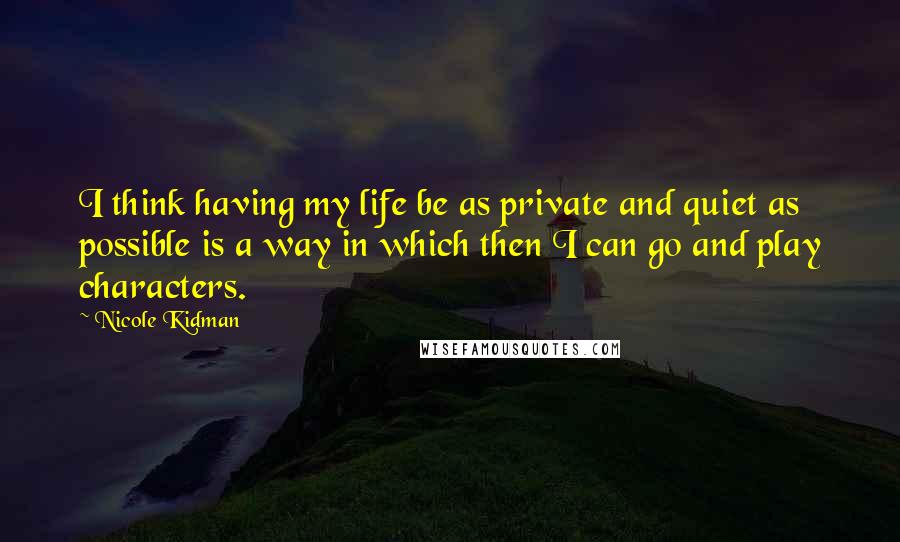 Nicole Kidman Quotes: I think having my life be as private and quiet as possible is a way in which then I can go and play characters.