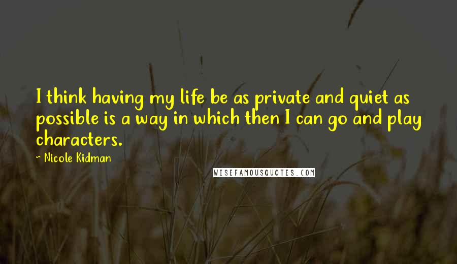 Nicole Kidman Quotes: I think having my life be as private and quiet as possible is a way in which then I can go and play characters.