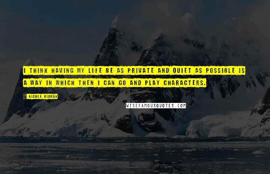 Nicole Kidman Quotes: I think having my life be as private and quiet as possible is a way in which then I can go and play characters.
