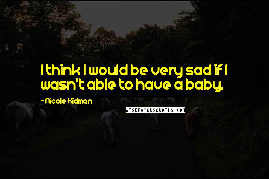 Nicole Kidman Quotes: I think I would be very sad if I wasn't able to have a baby.