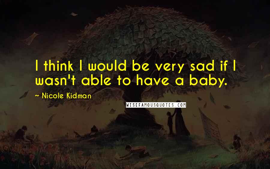 Nicole Kidman Quotes: I think I would be very sad if I wasn't able to have a baby.