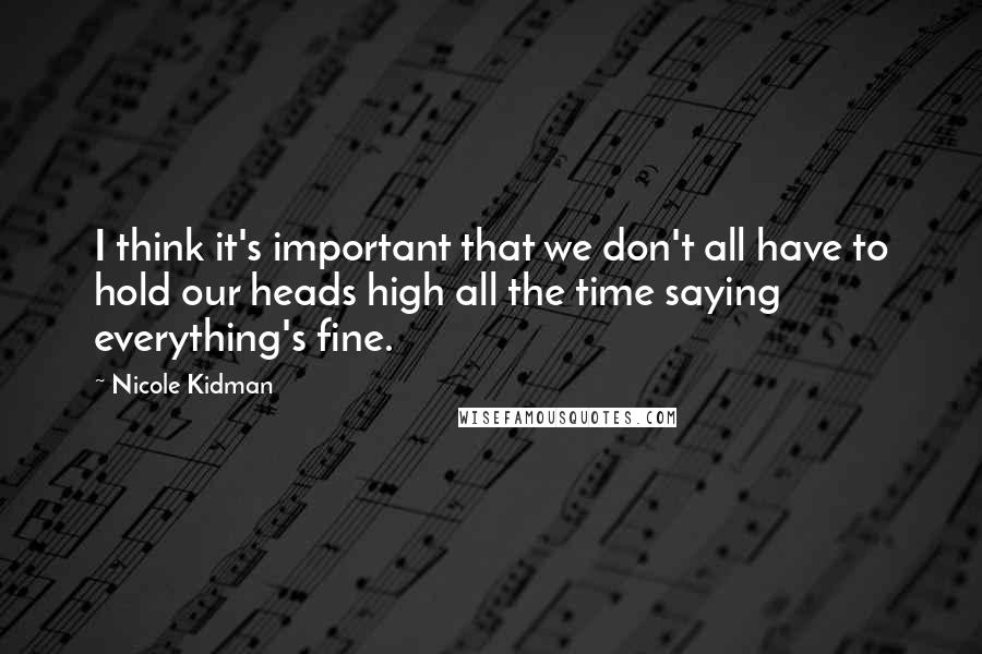 Nicole Kidman Quotes: I think it's important that we don't all have to hold our heads high all the time saying everything's fine.