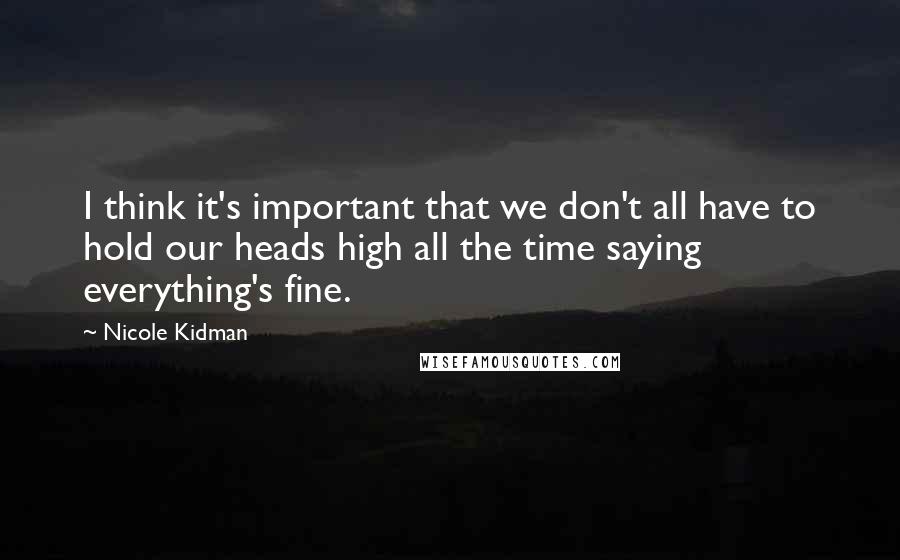 Nicole Kidman Quotes: I think it's important that we don't all have to hold our heads high all the time saying everything's fine.