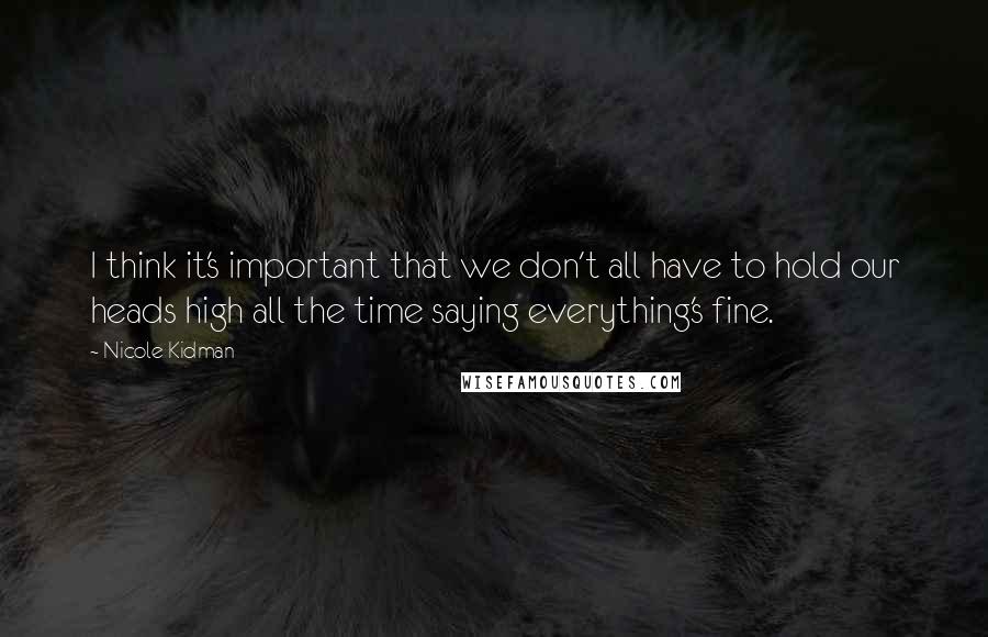 Nicole Kidman Quotes: I think it's important that we don't all have to hold our heads high all the time saying everything's fine.