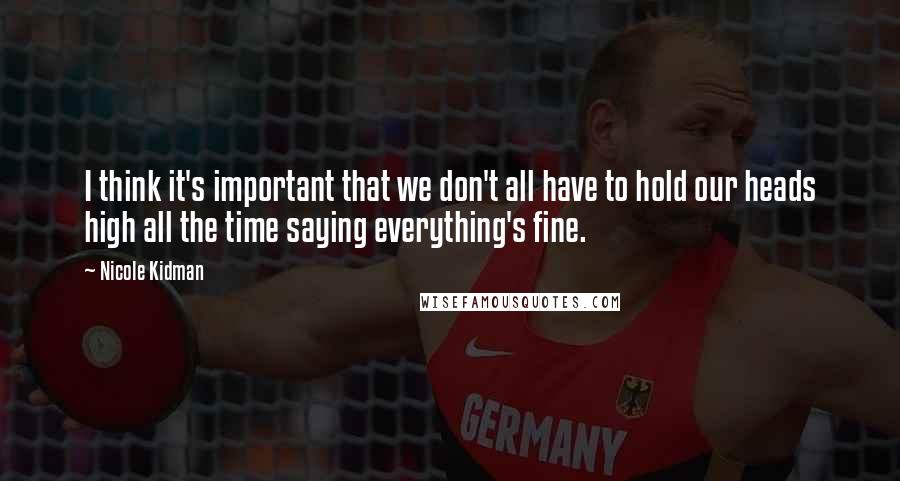 Nicole Kidman Quotes: I think it's important that we don't all have to hold our heads high all the time saying everything's fine.