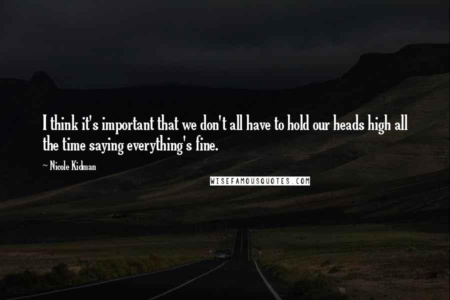 Nicole Kidman Quotes: I think it's important that we don't all have to hold our heads high all the time saying everything's fine.