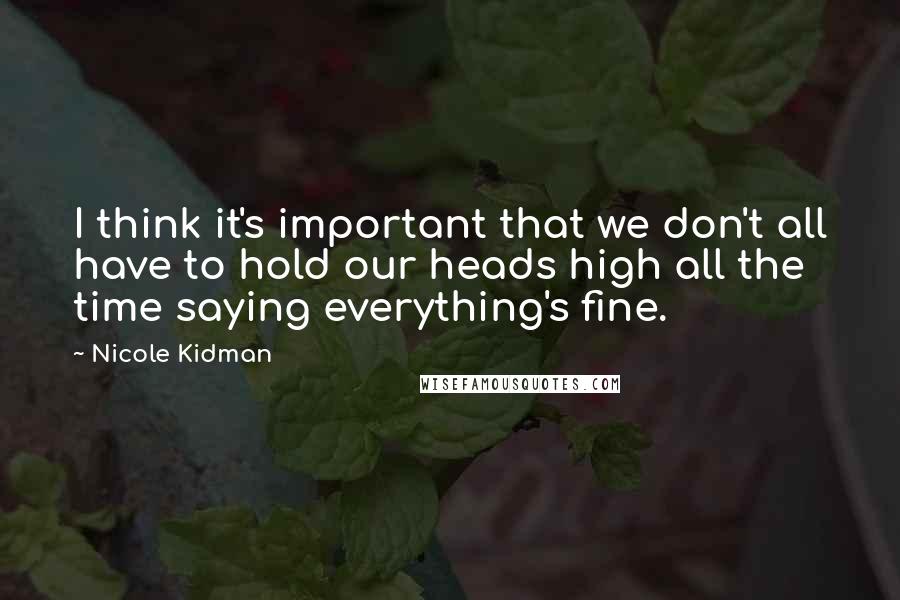 Nicole Kidman Quotes: I think it's important that we don't all have to hold our heads high all the time saying everything's fine.