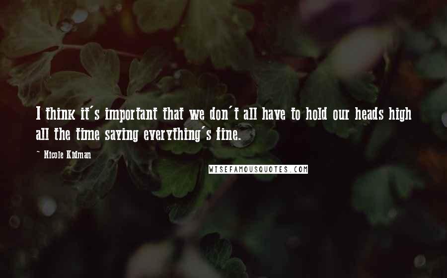 Nicole Kidman Quotes: I think it's important that we don't all have to hold our heads high all the time saying everything's fine.
