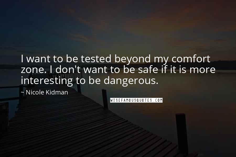 Nicole Kidman Quotes: I want to be tested beyond my comfort zone. I don't want to be safe if it is more interesting to be dangerous.