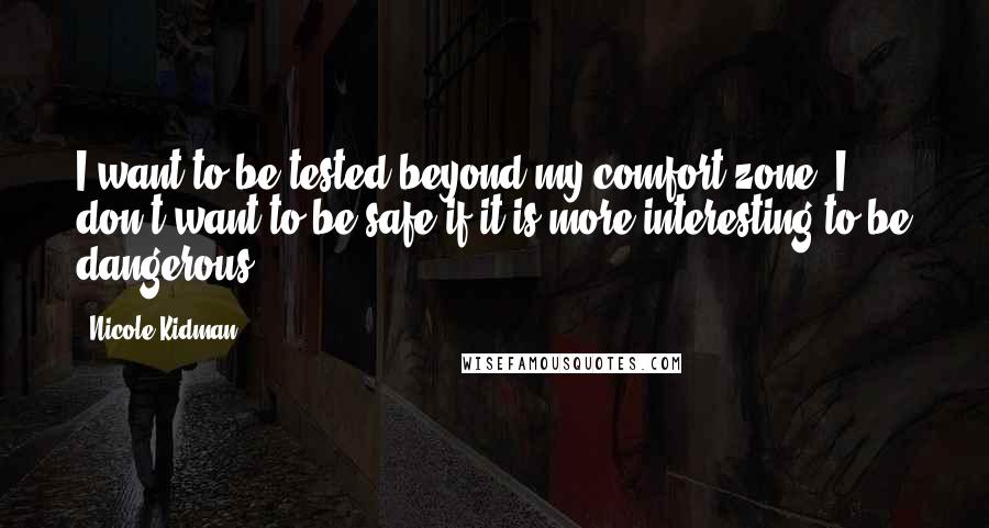 Nicole Kidman Quotes: I want to be tested beyond my comfort zone. I don't want to be safe if it is more interesting to be dangerous.