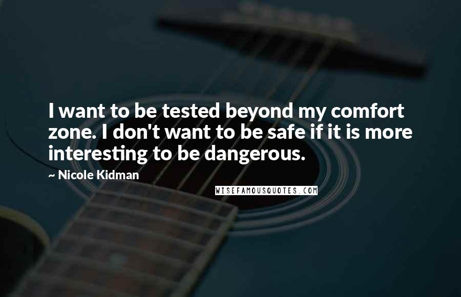 Nicole Kidman Quotes: I want to be tested beyond my comfort zone. I don't want to be safe if it is more interesting to be dangerous.