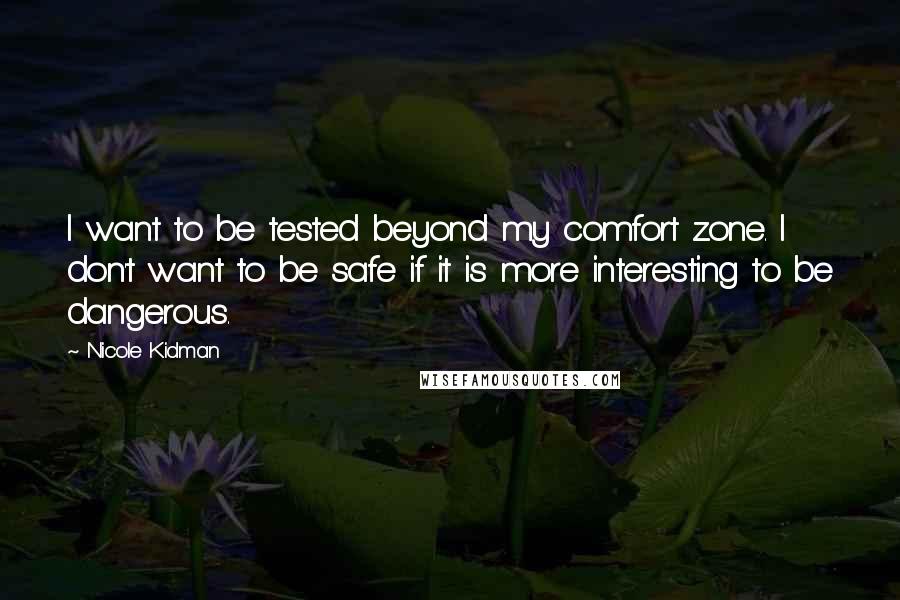 Nicole Kidman Quotes: I want to be tested beyond my comfort zone. I don't want to be safe if it is more interesting to be dangerous.