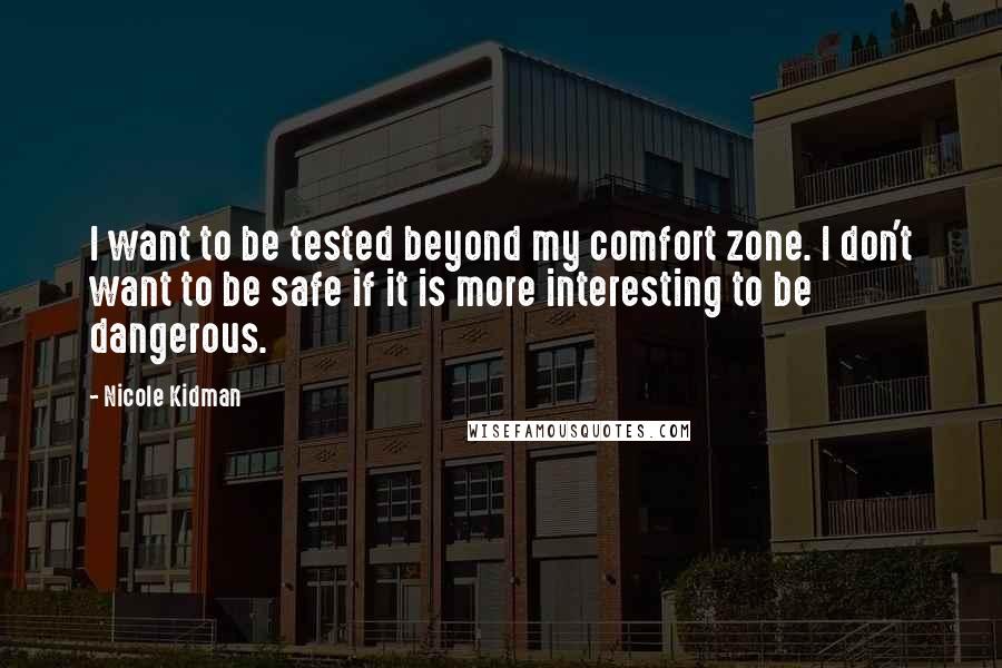 Nicole Kidman Quotes: I want to be tested beyond my comfort zone. I don't want to be safe if it is more interesting to be dangerous.