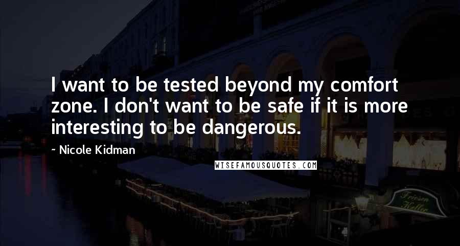 Nicole Kidman Quotes: I want to be tested beyond my comfort zone. I don't want to be safe if it is more interesting to be dangerous.
