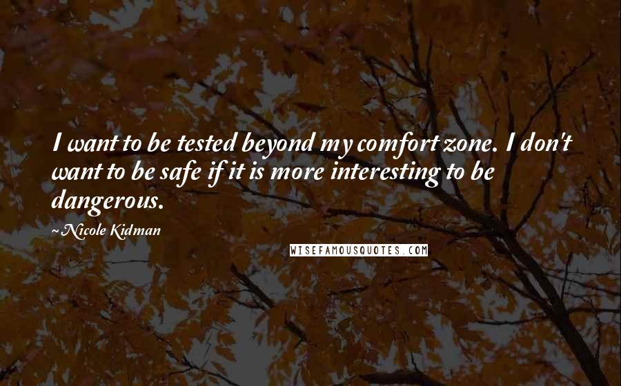 Nicole Kidman Quotes: I want to be tested beyond my comfort zone. I don't want to be safe if it is more interesting to be dangerous.