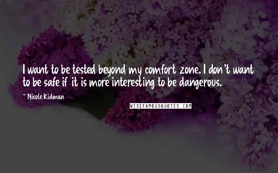 Nicole Kidman Quotes: I want to be tested beyond my comfort zone. I don't want to be safe if it is more interesting to be dangerous.