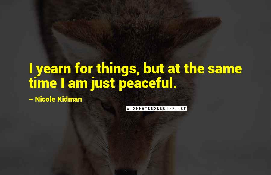 Nicole Kidman Quotes: I yearn for things, but at the same time I am just peaceful.