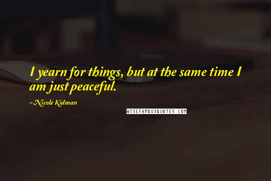 Nicole Kidman Quotes: I yearn for things, but at the same time I am just peaceful.