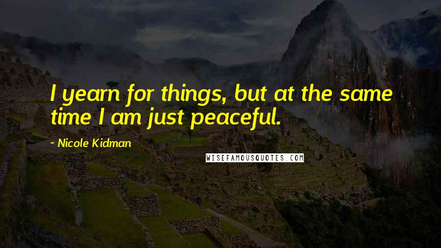 Nicole Kidman Quotes: I yearn for things, but at the same time I am just peaceful.