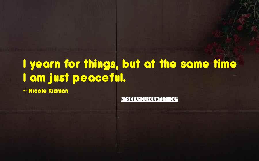 Nicole Kidman Quotes: I yearn for things, but at the same time I am just peaceful.