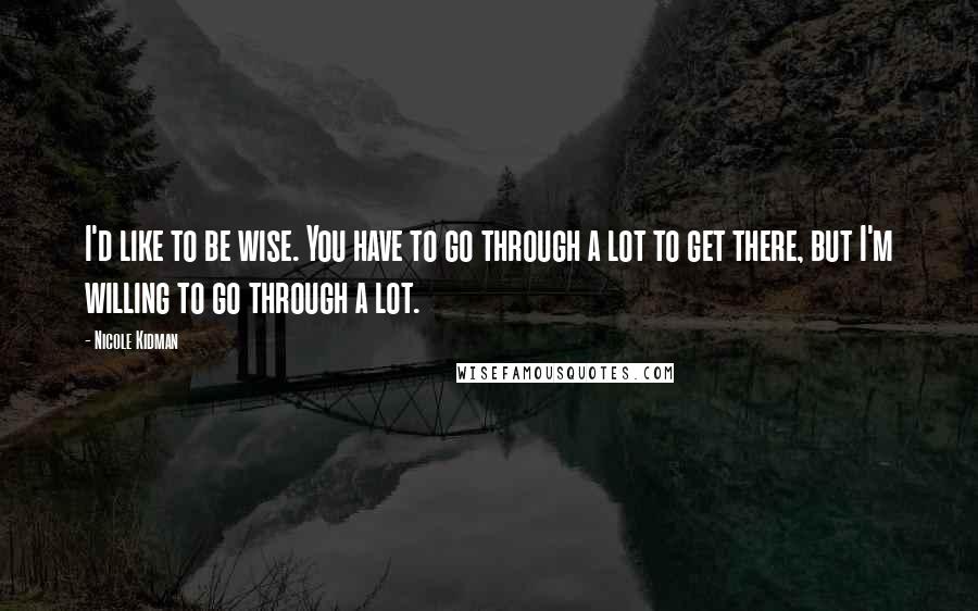 Nicole Kidman Quotes: I'd like to be wise. You have to go through a lot to get there, but I'm willing to go through a lot.
