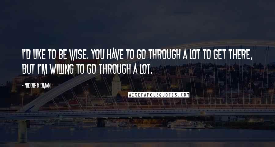 Nicole Kidman Quotes: I'd like to be wise. You have to go through a lot to get there, but I'm willing to go through a lot.